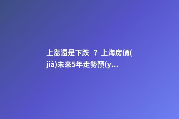 上漲還是下跌？上海房價(jià)未來5年走勢預(yù)測依據(jù)是什么？